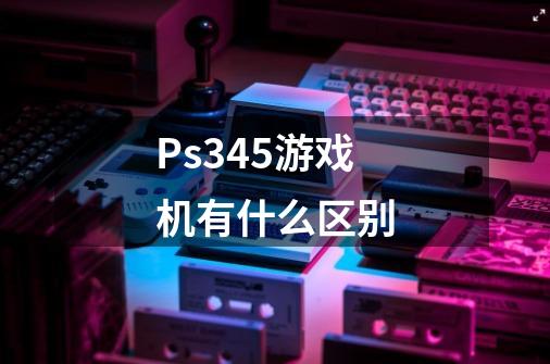 Ps345游戏机有什么区别-第1张-游戏资讯-龙启科技