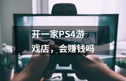 开一家PS4游戏店，会赚钱吗-第1张-游戏资讯-龙启科技