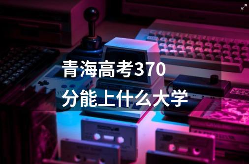 青海高考370分能上什么大学-第1张-游戏资讯-龙启科技