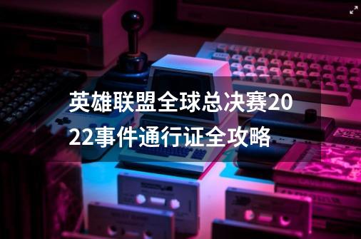 英雄联盟全球总决赛2022事件通行证全攻略-第1张-游戏资讯-龙启科技