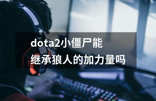 dota2小僵尸能继承狼人的加力量吗-第1张-游戏资讯-龙启科技