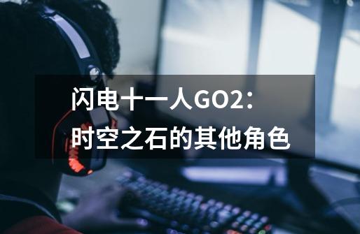 闪电十一人GO2：时空之石的其他角色-第1张-游戏资讯-龙启科技