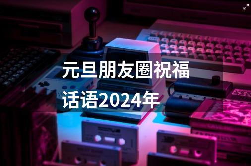 元旦朋友圈祝福话语2024年-第1张-游戏资讯-龙启科技