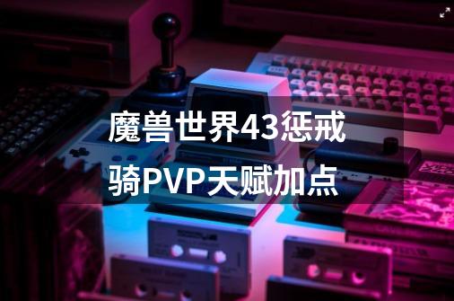 魔兽世界4.3惩戒骑PVP天赋加点-第1张-游戏资讯-龙启科技