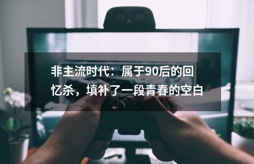 非主流时代：属于90后的回忆杀，填补了一段青春的空白-第1张-游戏资讯-龙启科技