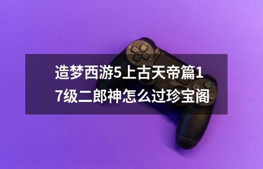 造梦西游5上古天帝篇17级二郎神怎么过珍宝阁-第1张-游戏资讯-龙启科技