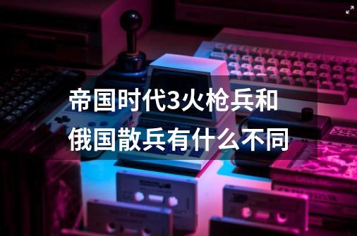 帝国时代3火枪兵和俄国散兵有什么不同-第1张-游戏资讯-龙启科技