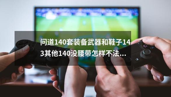 问道140套装备武器和鞋子143其他140没腰带怎样不法光-第1张-游戏资讯-龙启科技