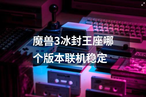 魔兽3冰封王座哪个版本联机稳定-第1张-游戏资讯-龙启科技