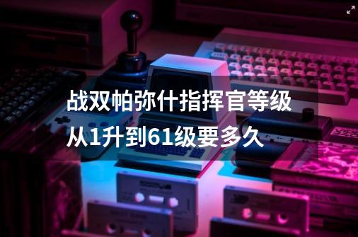 战双帕弥什指挥官等级从1升到61级要多久-第1张-游戏资讯-龙启科技