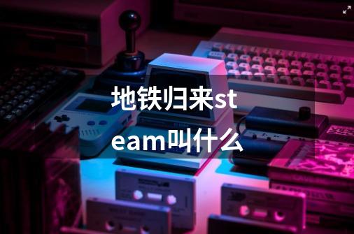 地铁归来steam叫什么-第1张-游戏资讯-龙启科技