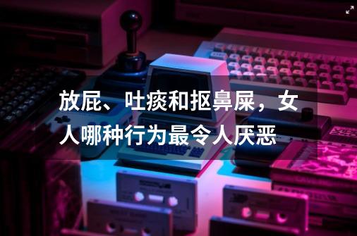 放屁、吐痰和抠鼻屎，女人哪种行为最令人厌恶-第1张-游戏资讯-龙启科技