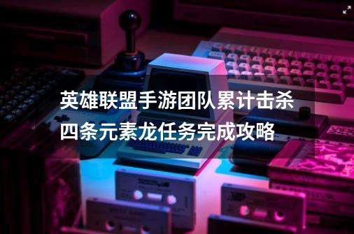 英雄联盟手游团队累计击杀四条元素龙任务完成攻略-第1张-游戏资讯-龙启科技