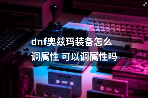 dnf奥兹玛装备怎么调属性 可以调属性吗-第1张-游戏资讯-龙启科技