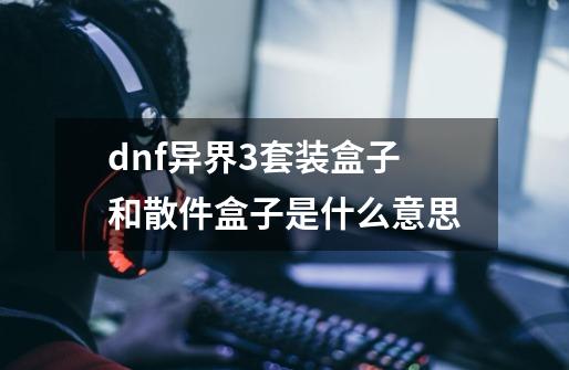 dnf异界3套装盒子和散件盒子是什么意思-第1张-游戏资讯-龙启科技