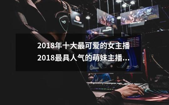 2018年十大最可爱的女主播 2018最具人气的萌妹主播 第一名竟然是她-第1张-游戏资讯-龙启科技