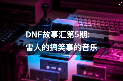 DNF故事汇第5期:雷人的搞笑事的音乐-第1张-游戏资讯-龙启科技