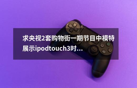 求央视2套购物街一期节目中模特展示ipodtouch3时玩儿的一款赛车小游戏是什么-第1张-游戏资讯-龙启科技