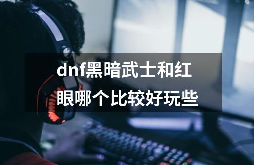 dnf黑暗武士和红眼哪个比较好玩些-第1张-游戏资讯-龙启科技