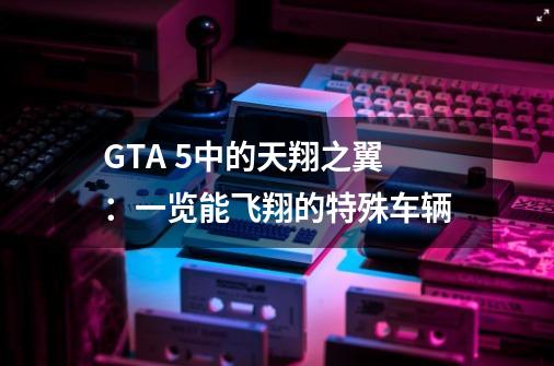 GTA 5中的天翔之翼：一览能飞翔的特殊车辆-第1张-游戏资讯-龙启科技