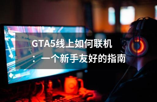 GTA5线上如何联机 ：一个新手友好的指南-第1张-游戏资讯-龙启科技