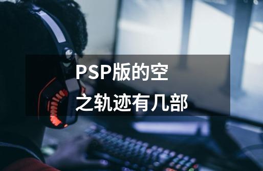 PSP版的空之轨迹有几部-第1张-游戏资讯-龙启科技