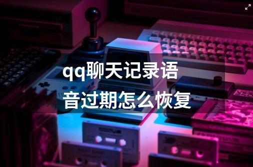 qq聊天记录语音过期怎么恢复-第1张-游戏资讯-龙启科技