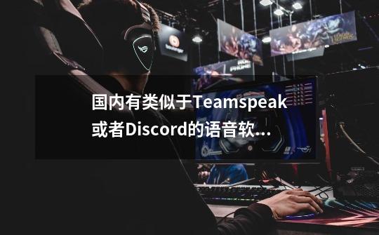 国内有类似于Teamspeak或者Discord的语音软件吗-第1张-游戏资讯-龙启科技