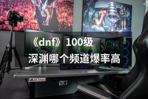 《dnf》100级深渊哪个频道爆率高-第1张-游戏资讯-龙启科技