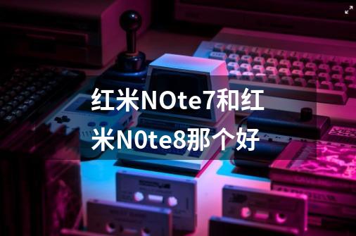 红米NOte7和红米N0te8那个好-第1张-游戏资讯-龙启科技