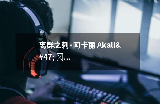 离群之刺·阿卡丽 Akali/ 아칼리 攻略出装实操教学（附无水印高清图）-第1张-游戏资讯-龙启科技