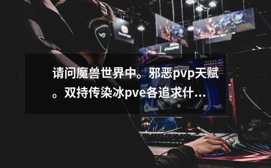 请问魔兽世界中。邪恶pvp天赋。双持传染冰pve各追求什麽属性。需要什麽装备好。-第1张-游戏资讯-龙启科技