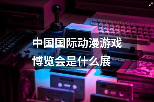 中国国际动漫游戏博览会是什么展-第1张-游戏资讯-龙启科技