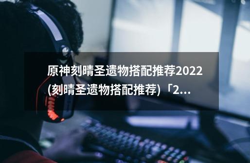 原神刻晴圣遗物搭配推荐2022(刻晴圣遗物搭配推荐)「2023推荐」-第1张-游戏资讯-龙启科技