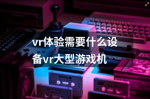 vr体验需要什么设备vr大型游戏机-第1张-游戏资讯-龙启科技