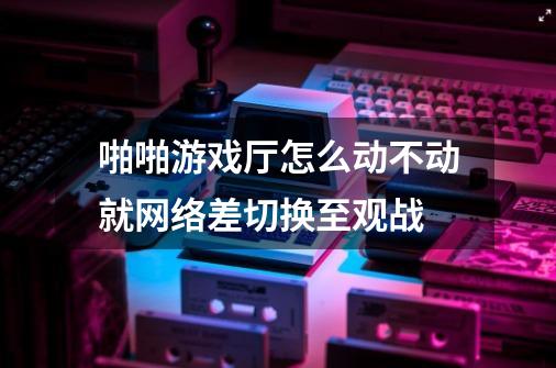 啪啪游戏厅怎么动不动就网络差切换至观战-第1张-游戏资讯-龙启科技