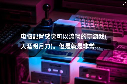 电脑配置感觉可以流畅的玩游戏(天涯明月刀)。但是就是非常卡，屏幕显示那种卡顿。-第1张-游戏资讯-龙启科技