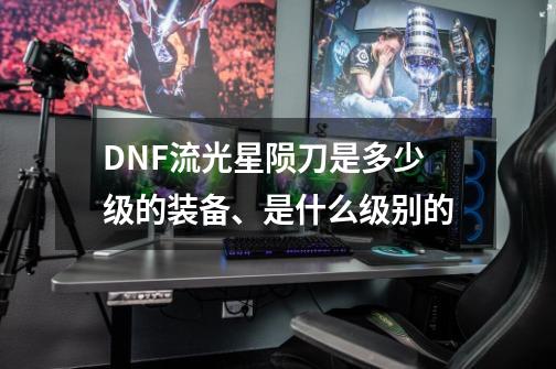 DNF流光星陨刀是多少级的装备、是什么级别的-第1张-游戏资讯-龙启科技