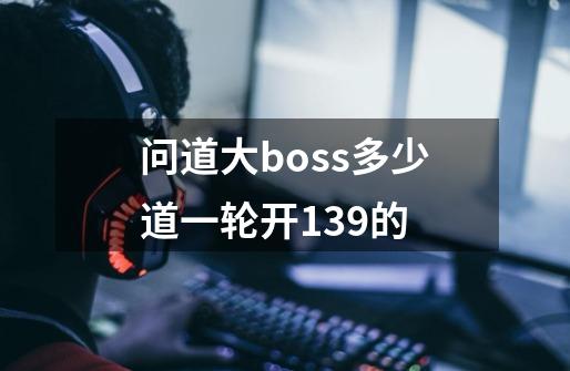 问道大boss多少道一轮开139的-第1张-游戏资讯-龙启科技