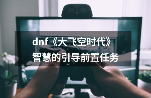 dnf《大飞空时代》智慧的引导前置任务-第1张-游戏资讯-龙启科技