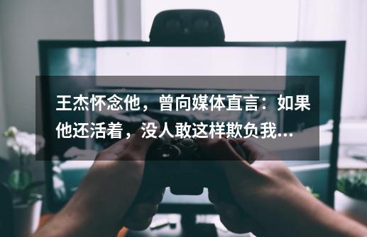 王杰怀念他，曾向媒体直言：如果他还活着，没人敢这样欺负我，他是谁-第1张-游戏资讯-龙启科技