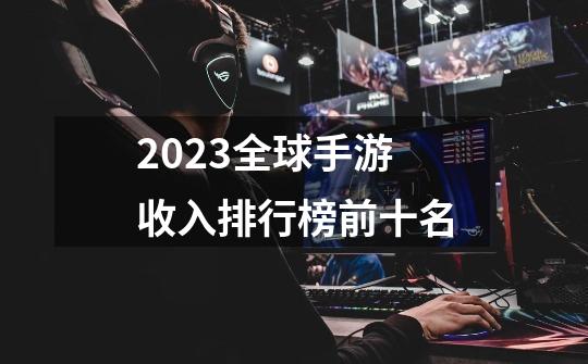 2023全球手游收入排行榜前十名-第1张-游戏资讯-龙启科技