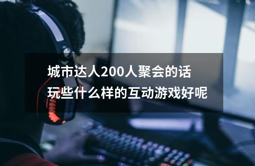 城市达人200人聚会的话玩些什么样的互动游戏好呢-第1张-游戏资讯-龙启科技