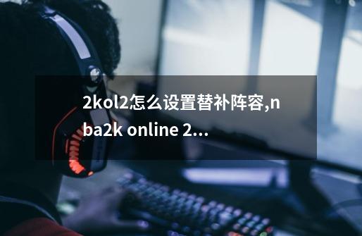 2kol2怎么设置替补阵容,nba2k online 2辅助-第1张-游戏资讯-龙启科技