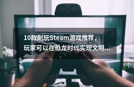 10款耐玩Steam游戏推荐，玩家可以在恐龙时代实现文明进化-第1张-游戏资讯-龙启科技