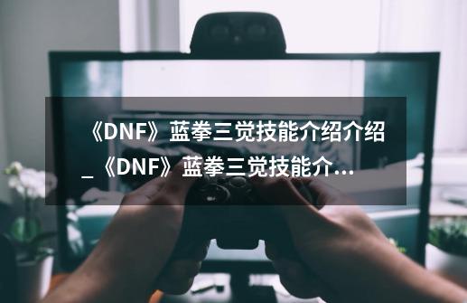 《DNF》蓝拳三觉技能介绍介绍_《DNF》蓝拳三觉技能介绍是什么-第1张-游戏资讯-龙启科技