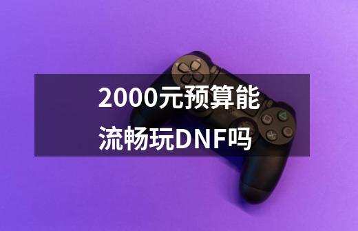 2000元预算能流畅玩DNF吗-第1张-游戏资讯-龙启科技