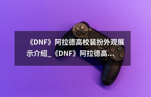 《DNF》阿拉德高校装扮外观展示介绍_《DNF》阿拉德高校装扮外观展示是什么-第1张-游戏资讯-龙启科技