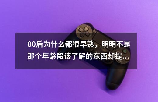 00后为什么都很早熟，明明不是那个年龄段该了解的东西却提前知道了-第1张-游戏资讯-龙启科技