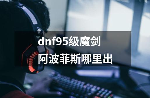 dnf95级魔剑阿波菲斯哪里出-第1张-游戏资讯-龙启科技